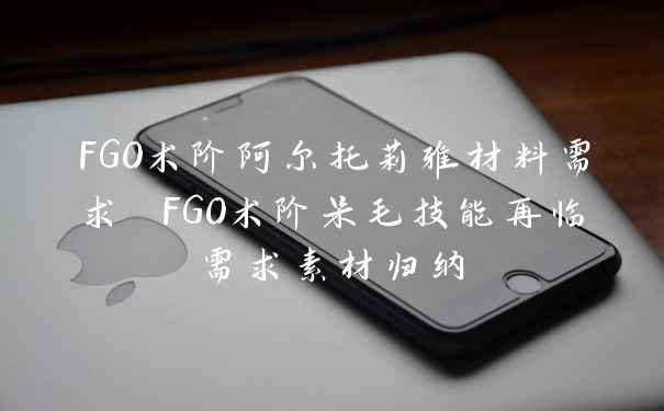 FGO术阶阿尔托莉雅材料需求 FGO术阶呆毛技能再临需求素材归纳