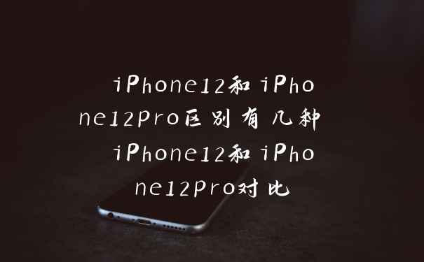 iPhone12和iPhone12pro区别有几种 iPhone12和iPhone12pro对比