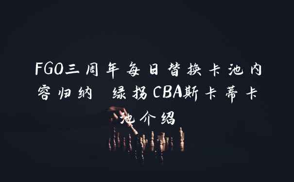 FGO三周年每日替换卡池内容归纳 绿拐CBA斯卡蒂卡池介绍