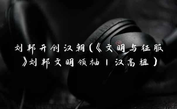 刘邦开创汉朝（《文明与征服》刘邦文明领袖丨汉高祖）