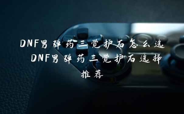 DNF男弹药三觉护石怎么选 DNF男弹药三觉护石选择推荐