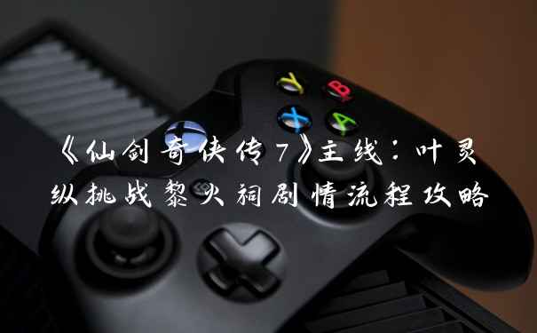 《仙剑奇侠传7》主线:叶灵纵挑战黎火祠剧情流程攻略