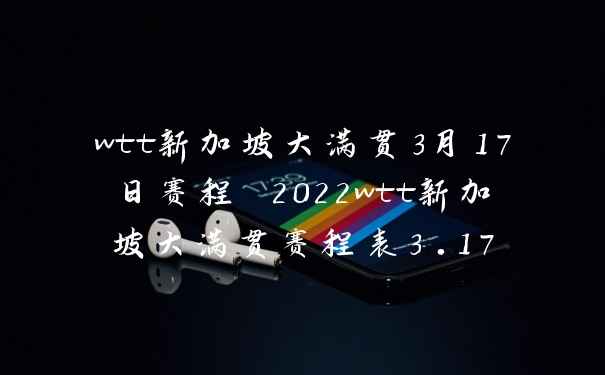wtt新加坡大满贯3月17日赛程 2022wtt新加坡大满贯赛程表3.17