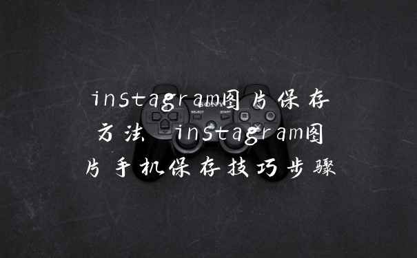 instagram图片保存方法 instagram图片手机保存技巧步骤