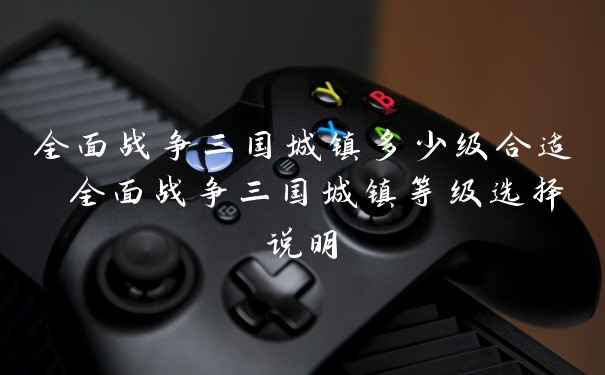 全面战争三国城镇多少级合适 全面战争三国城镇等级选择说明