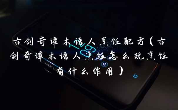 古剑奇谭木语人烹饪配方（古剑奇谭木语人烹饪怎么玩烹饪有什么作用）