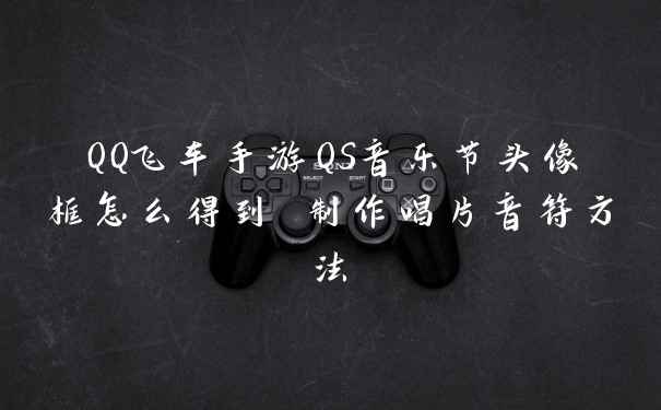 QQ飞车手游QS音乐节头像框怎么得到 制作唱片音符方法