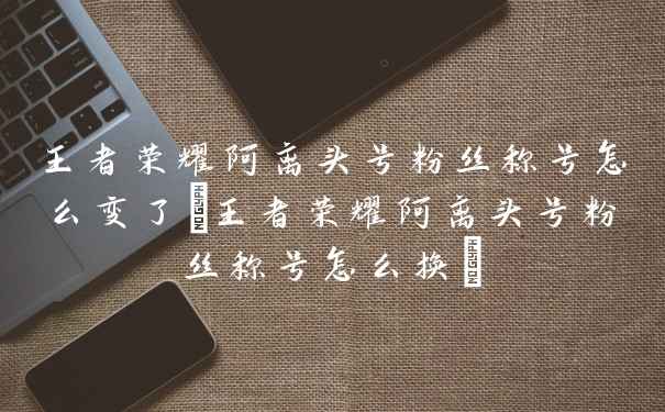 王者荣耀阿离头号粉丝称号怎么变了(王者荣耀阿离头号粉丝称号怎么换)