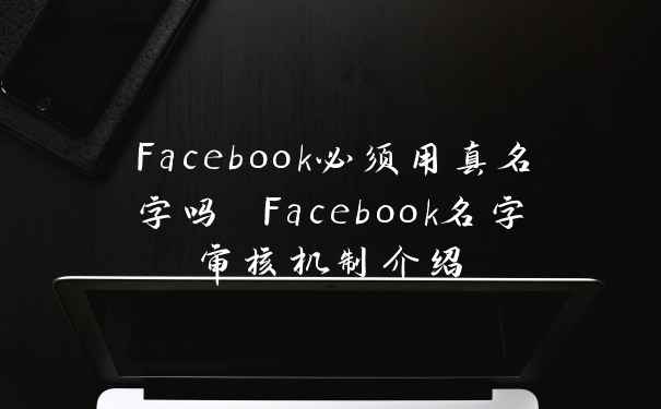 Facebook必须用真名字吗 Facebook名字审核机制介绍