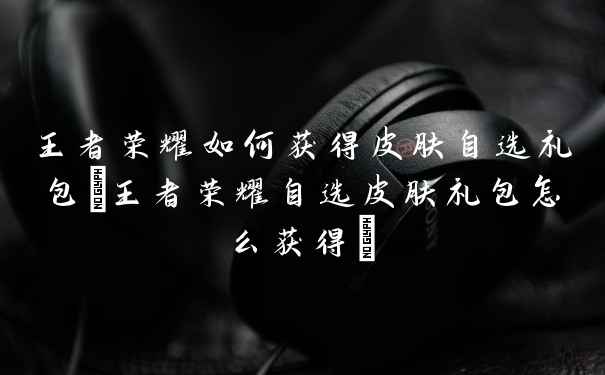 王者荣耀如何获得皮肤自选礼包(王者荣耀自选皮肤礼包怎么获得)
