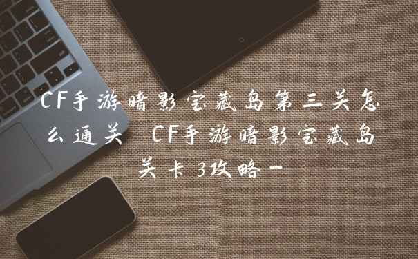 CF手游暗影宝藏岛第三关怎么通关 CF手游暗影宝藏岛关卡3攻略-