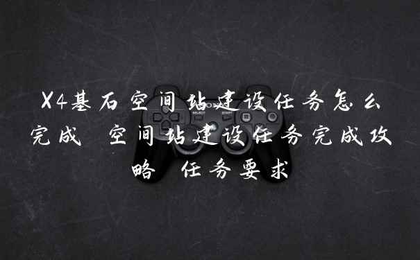 X4基石空间站建设任务怎么完成 空间站建设任务完成攻略 任务要求