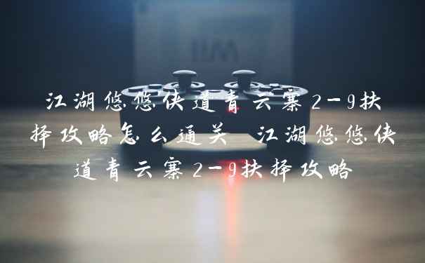 江湖悠悠侠道青云寨2-9扶择攻略怎么通关 江湖悠悠侠道青云寨2-9扶择攻略