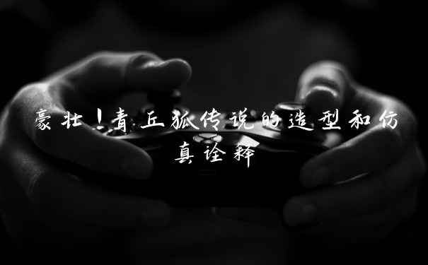 豪壮！青丘狐传说的造型和仿真诠释