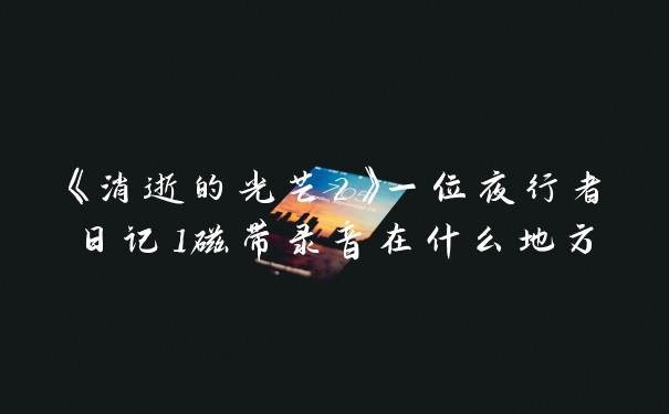 《消逝的光芒2》一位夜行者日记1磁带录音在什么地方