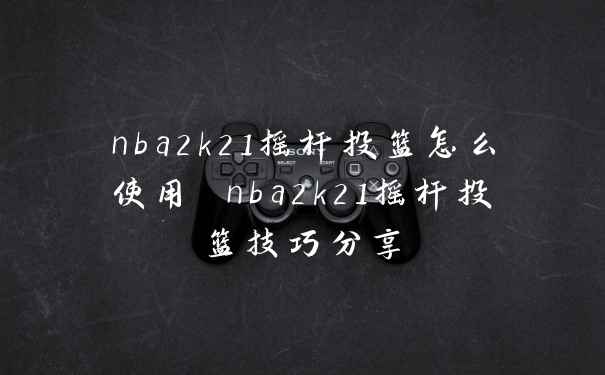 nba2k21摇杆投篮怎么使用 nba2k21摇杆投篮技巧分享