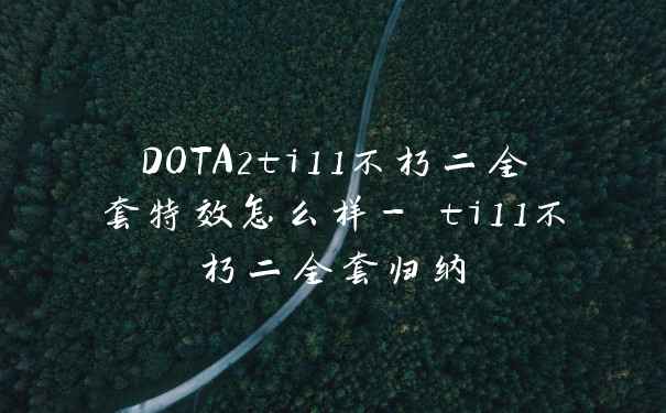 DOTA2ti11不朽二全套特效怎么样- ti11不朽二全套归纳