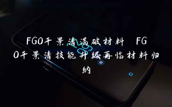 FGO平景清满破材料 FGO平景清技能升级再临材料归纳