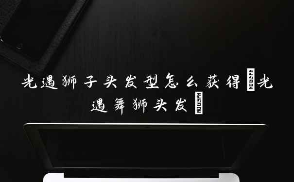 光遇狮子头发型怎么获得(光遇舞狮头发)