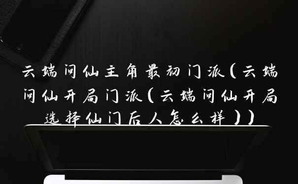 云端问仙主角最初门派（云端问仙开局门派（云端问仙开局选择仙门后人怎么样））