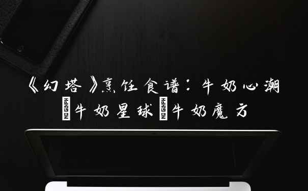 《幻塔》烹饪食谱：牛奶心潮/牛奶星球/牛奶魔方