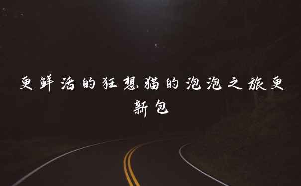 更鲜活的狂想猫的泡泡之旅更新包