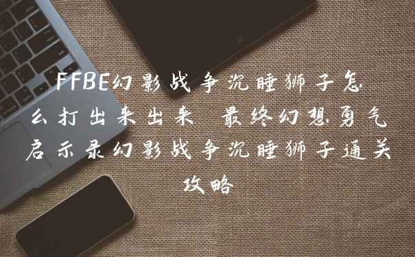 FFBE幻影战争沉睡狮子怎么打出来出来 最终幻想勇气启示录幻影战争沉睡狮子通关攻略