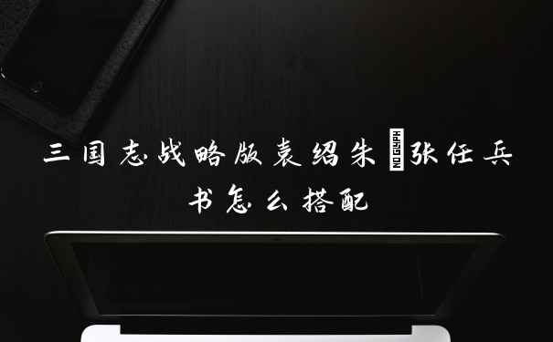 三国志战略版袁绍朱儁张任兵书怎么搭配
