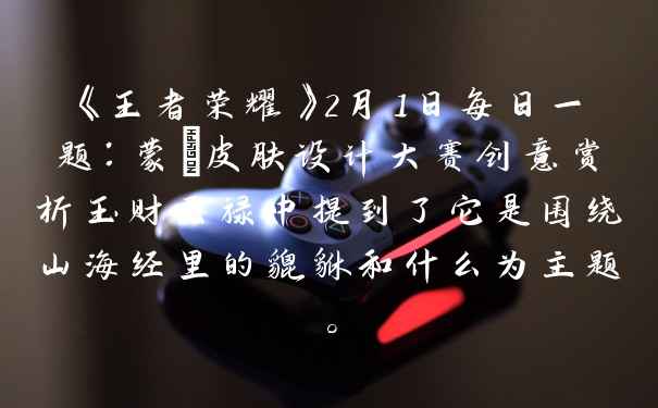 《王者荣耀》2月1日每日一题：蒙犽皮肤设计大赛创意赏析玉财天禄中提到了它是围绕山海经里的貔貅和什么为主题。