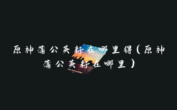 原神蒲公英籽在哪里得（原神蒲公英籽在哪里）