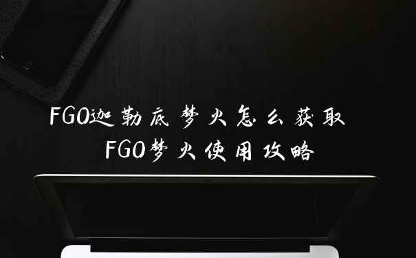 FGO迦勒底梦火怎么获取 FGO梦火使用攻略