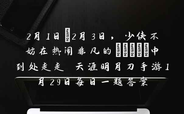 2月1日~2月3日，少侠不妨在热闹非凡的_____中到处走走 天涯明月刀手游1月29日每日一题答案