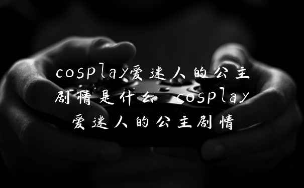 cosplay爱迷人的公主剧情是什么 cosplay爱迷人的公主剧情
