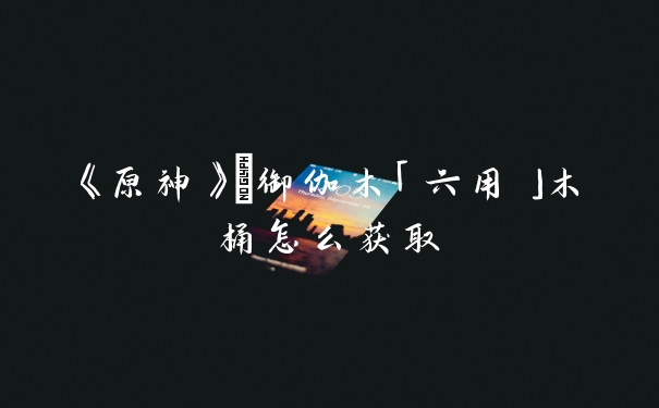 《原神》	御伽木「六用」木桶怎么获取