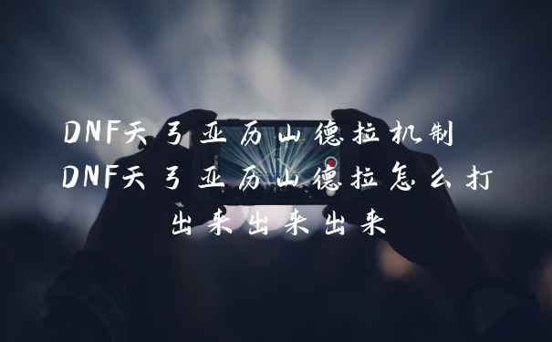 DNF天弓亚历山德拉机制 DNF天弓亚历山德拉怎么打出来出来出来