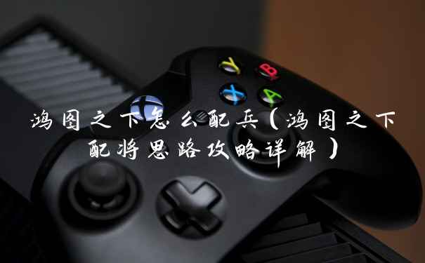 鸿图之下怎么配兵(鸿图之下配将思路攻略详解)