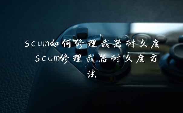 scum如何修理武器耐久度 scum修理武器耐久度方法