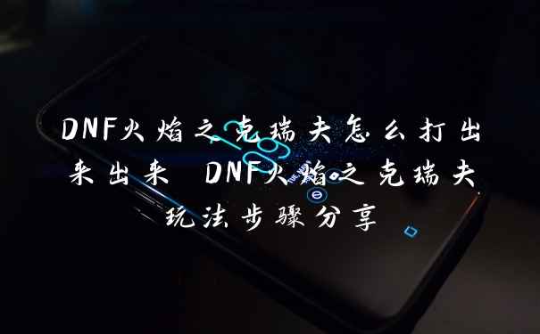 DNF火焰之克瑞夫怎么打出来出来 DNF火焰之克瑞夫玩法步骤分享