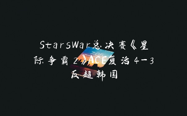 StarsWar总决赛《星际争霸2》ACE复活4-3反超韩国