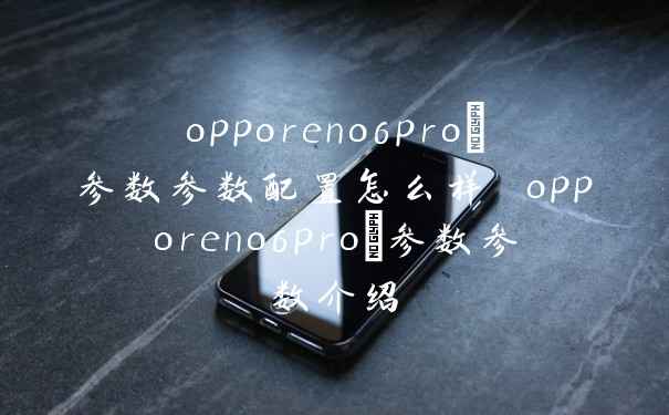 opporeno6pro+参数参数配置怎么样 opporeno6pro+参数参数介绍