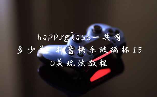 happyglass一共有多少关 抖音快乐玻璃杯150关玩法教程