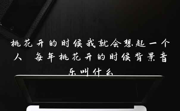 桃花开的时候我就会想起一个人 每年桃花开的时候背景音乐叫什么