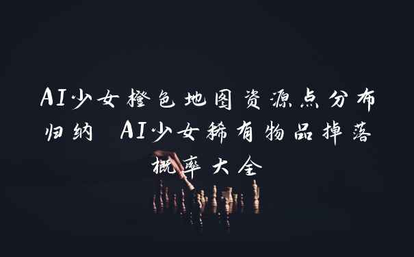 AI少女橙色地图资源点分布归纳 AI少女稀有物品掉落概率大全