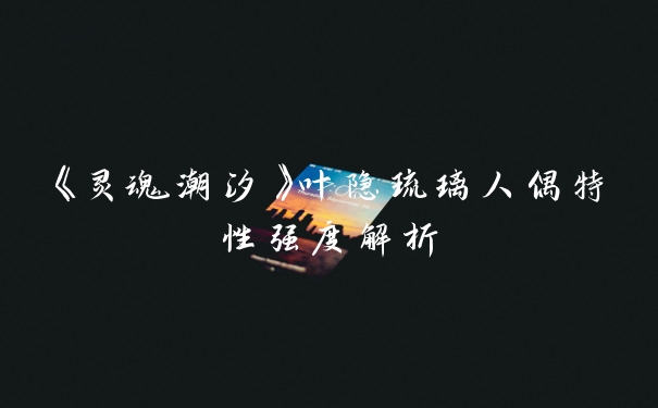 《灵魂潮汐》叶隐琉璃人偶特性强度解析