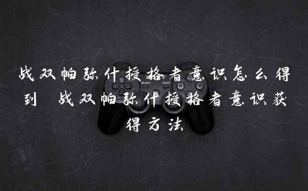 战双帕弥什授格者意识怎么得到 战双帕弥什授格者意识获得方法