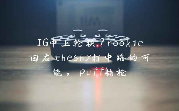 IG中上轮换？rookie回应theshy打中路的可能，puff躺枪