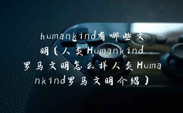 humankind有哪些文明（人类Humankind罗马文明怎么样人类Humankind罗马文明介绍）