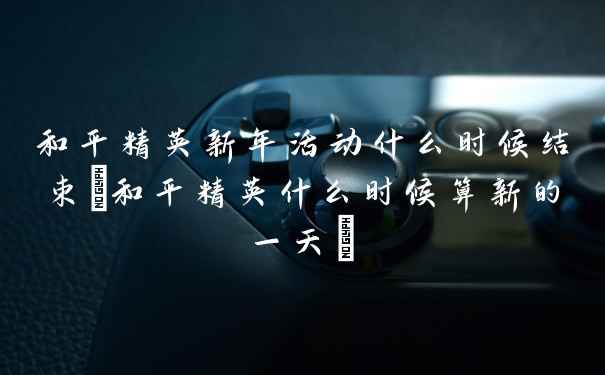 和平精英新年活动什么时候结束(和平精英什么时候算新的一天)