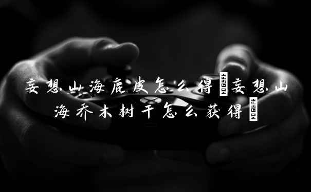 妄想山海鹿皮怎么得(妄想山海乔木树干怎么获得)