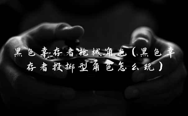 黑色幸存者枪械角色（黑色幸存者投掷型角色怎么玩）